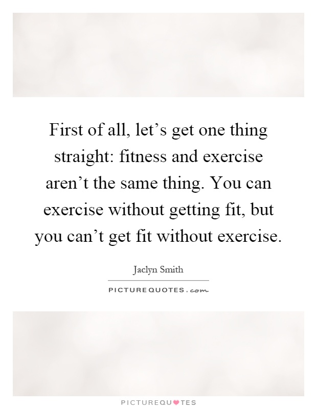 First of all, let's get one thing straight: fitness and exercise aren't the same thing. You can exercise without getting fit, but you can't get fit without exercise Picture Quote #1