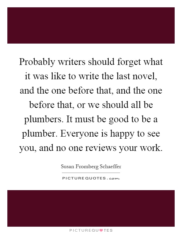 Probably writers should forget what it was like to write the last novel, and the one before that, and the one before that, or we should all be plumbers. It must be good to be a plumber. Everyone is happy to see you, and no one reviews your work Picture Quote #1