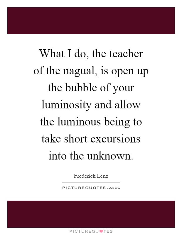 What I do, the teacher of the nagual, is open up the bubble of your luminosity and allow the luminous being to take short excursions into the unknown Picture Quote #1