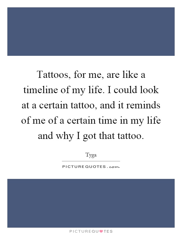 Tattoos, for me, are like a timeline of my life. I could look at a certain tattoo, and it reminds of me of a certain time in my life and why I got that tattoo Picture Quote #1