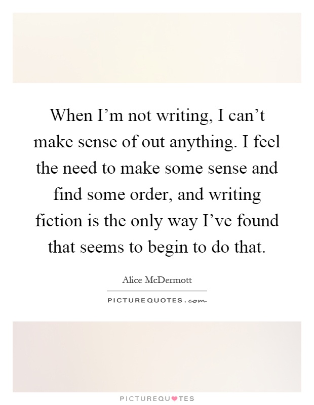 When I’m not writing, I can’t make sense of out anything. I feel the need to make some sense and find some order, and writing fiction is the only way I’ve found that seems to begin to do that Picture Quote #1