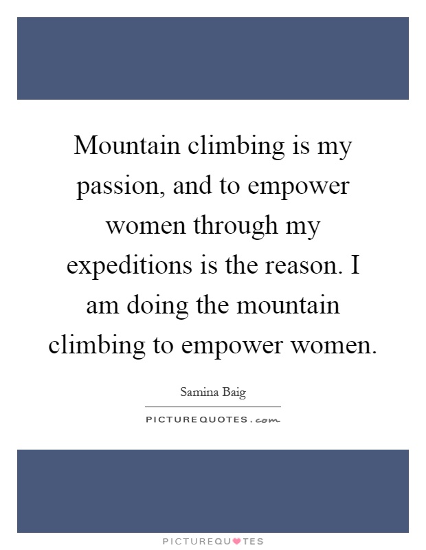 Mountain climbing is my passion, and to empower women through my expeditions is the reason. I am doing the mountain climbing to empower women Picture Quote #1