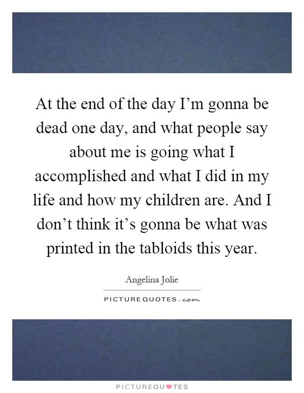 At the end of the day I’m gonna be dead one day, and what people say about me is going what I accomplished and what I did in my life and how my children are. And I don’t think it’s gonna be what was printed in the tabloids this year Picture Quote #1