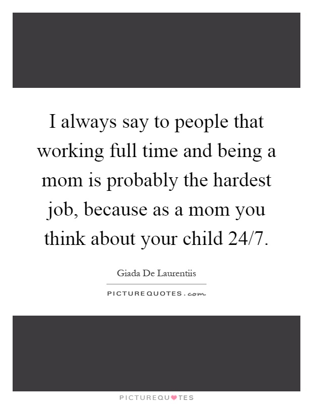 I always say to people that working full time and being a mom is probably the hardest job, because as a mom you think about your child 24/7 Picture Quote #1