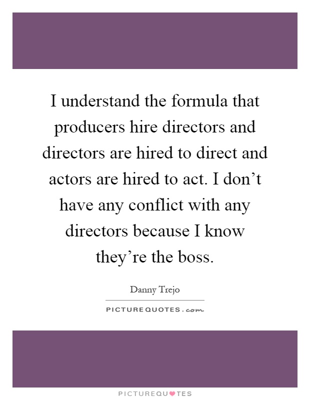 I understand the formula that producers hire directors and directors are hired to direct and actors are hired to act. I don't have any conflict with any directors because I know they're the boss Picture Quote #1