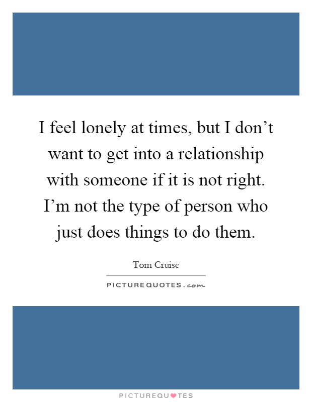 I feel lonely at times, but I don’t want to get into a relationship with someone if it is not right. I’m not the type of person who just does things to do them Picture Quote #1
