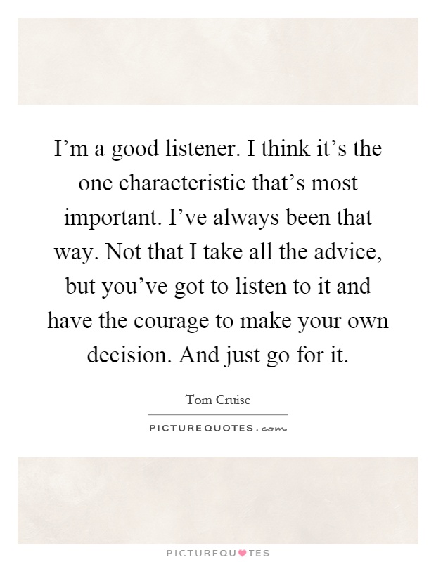 I’m a good listener. I think it’s the one characteristic that’s most important. I’ve always been that way. Not that I take all the advice, but you’ve got to listen to it and have the courage to make your own decision. And just go for it Picture Quote #1