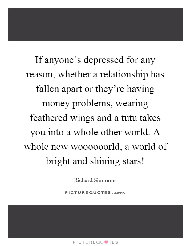 If anyone’s depressed for any reason, whether a relationship has fallen apart or they’re having money problems, wearing feathered wings and a tutu takes you into a whole other world. A whole new woooooorld, a world of bright and shining stars! Picture Quote #1