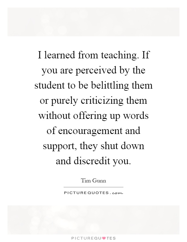 I learned from teaching. If you are perceived by the student to be belittling them or purely criticizing them without offering up words of encouragement and support, they shut down and discredit you Picture Quote #1