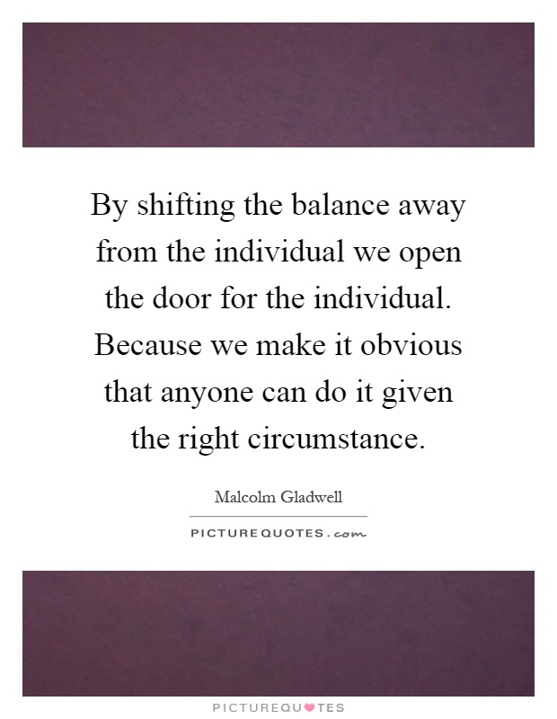 By shifting the balance away from the individual we open the door for the individual. Because we make it obvious that anyone can do it given the right circumstance Picture Quote #1