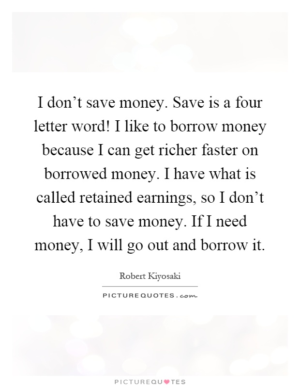 I don’t save money. Save is a four letter word! I like to borrow money because I can get richer faster on borrowed money. I have what is called retained earnings, so I don’t have to save money. If I need money, I will go out and borrow it Picture Quote #1