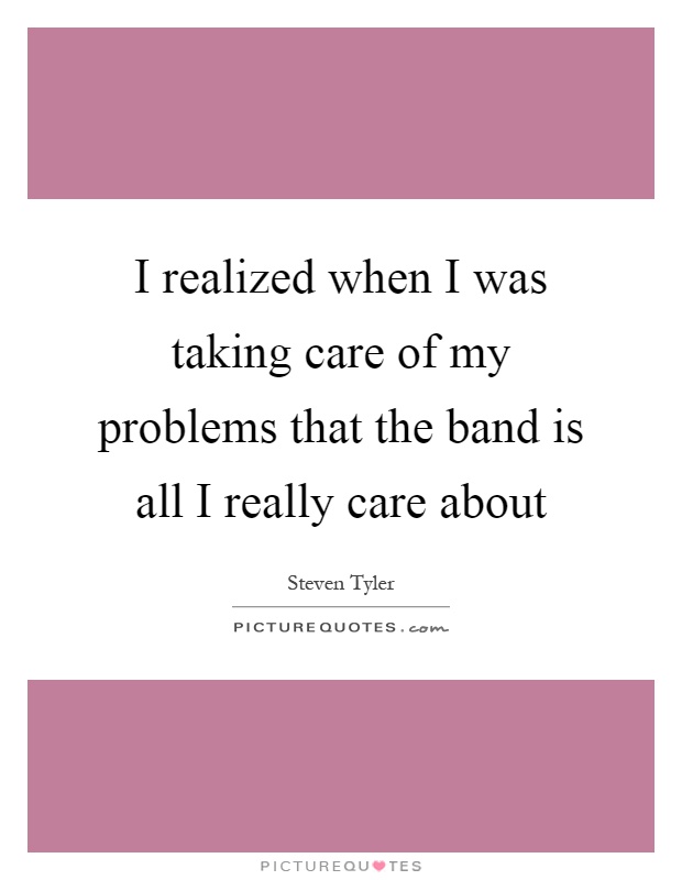 I realized when I was taking care of my problems that the band is all I really care about Picture Quote #1