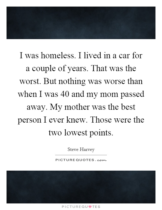 I was homeless. I lived in a car for a couple of years. That was the worst. But nothing was worse than when I was 40 and my mom passed away. My mother was the best person I ever knew. Those were the two lowest points Picture Quote #1