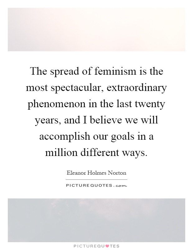 The spread of feminism is the most spectacular, extraordinary phenomenon in the last twenty years, and I believe we will accomplish our goals in a million different ways Picture Quote #1