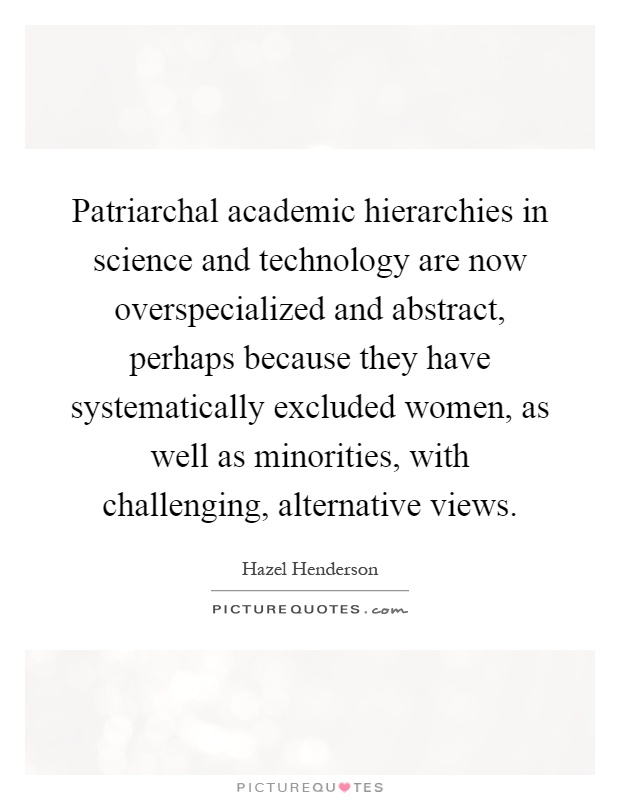 Patriarchal academic hierarchies in science and technology are now overspecialized and abstract, perhaps because they have systematically excluded women, as well as minorities, with challenging, alternative views Picture Quote #1