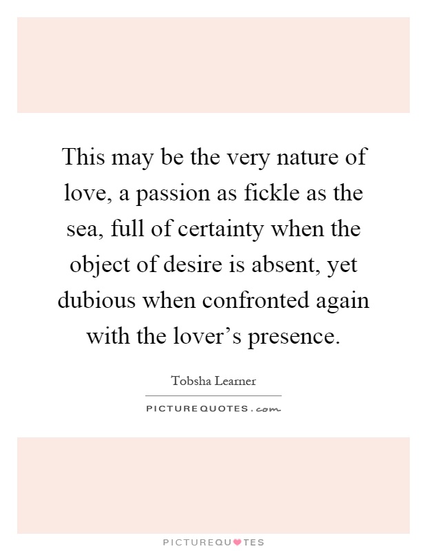 This may be the very nature of love, a passion as fickle as the sea, full of certainty when the object of desire is absent, yet dubious when confronted again with the lover's presence Picture Quote #1