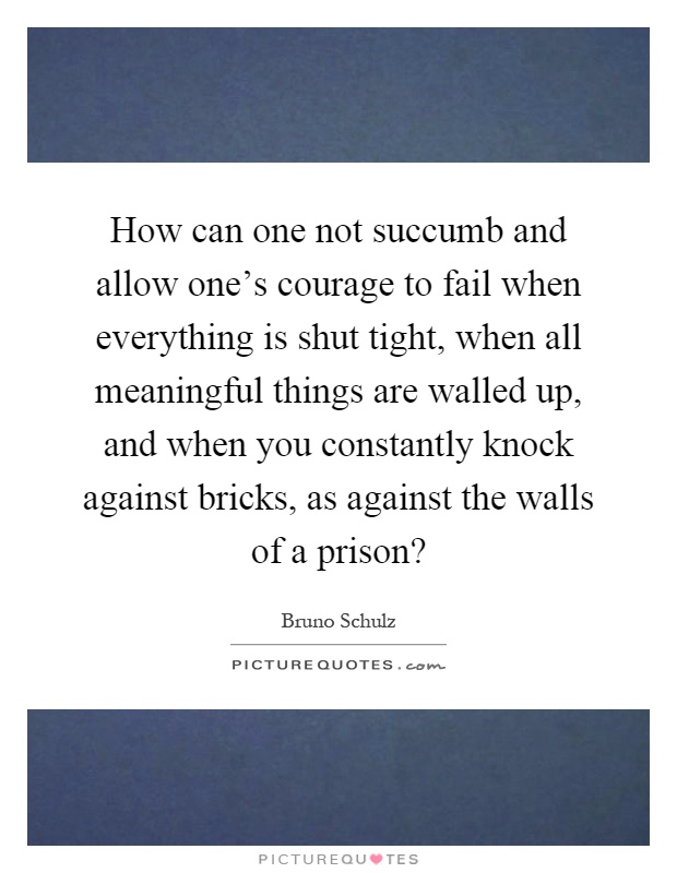 How can one not succumb and allow one’s courage to fail when everything is shut tight, when all meaningful things are walled up, and when you constantly knock against bricks, as against the walls of a prison? Picture Quote #1