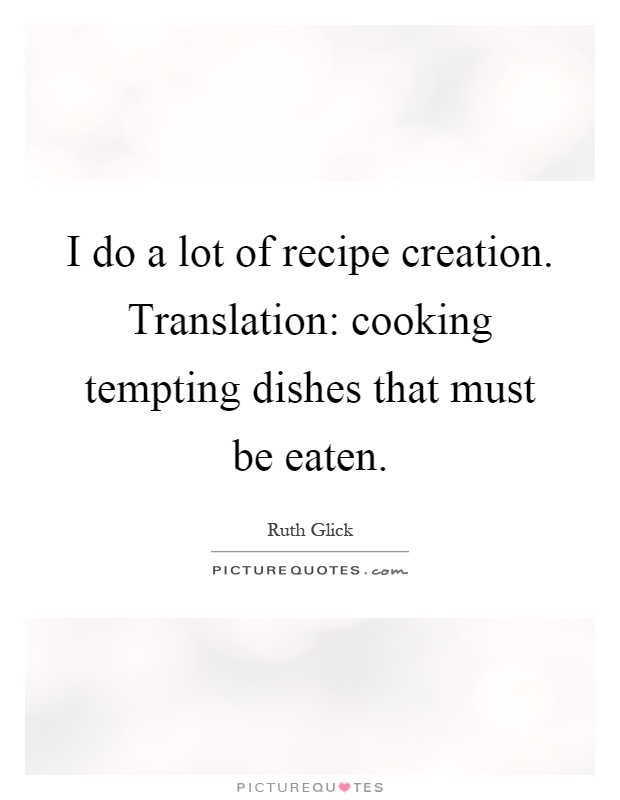 I do a lot of recipe creation. Translation: cooking tempting dishes that must be eaten Picture Quote #1