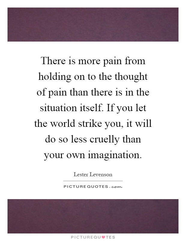 There is more pain from holding on to the thought of pain than there is in the situation itself. If you let the world strike you, it will do so less cruelly than your own imagination Picture Quote #1