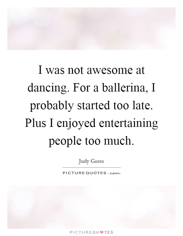 I was not awesome at dancing. For a ballerina, I probably started too late. Plus I enjoyed entertaining people too much Picture Quote #1