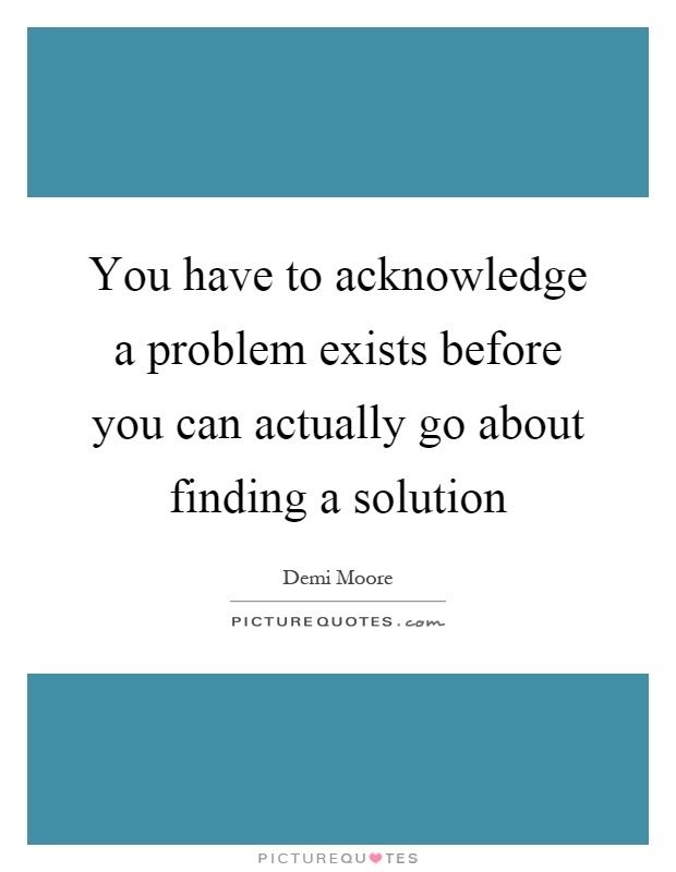 You have to acknowledge a problem exists before you can actually go about finding a solution Picture Quote #1