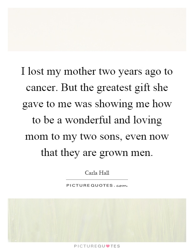 I lost my mother two years ago to cancer. But the greatest gift she gave to me was showing me how to be a wonderful and loving mom to my two sons, even now that they are grown men Picture Quote #1