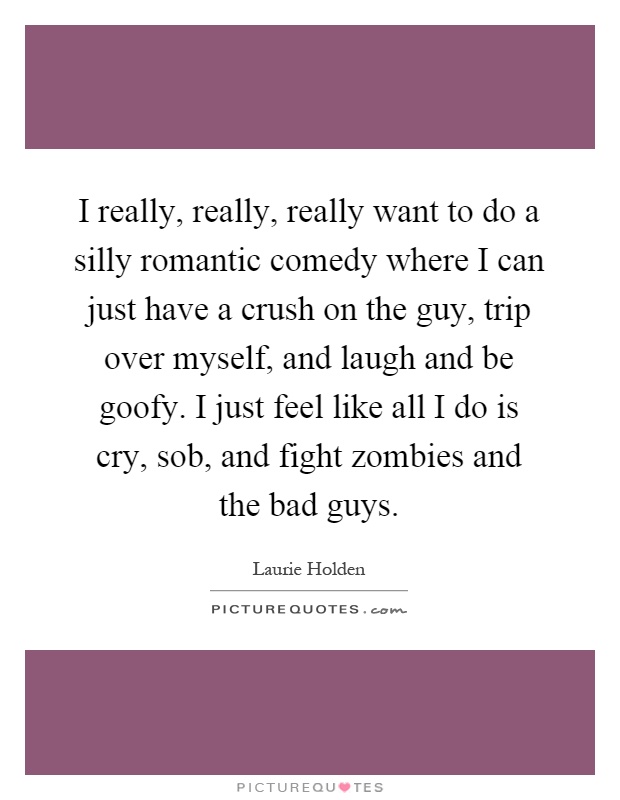 I really, really, really want to do a silly romantic comedy where I can just have a crush on the guy, trip over myself, and laugh and be goofy. I just feel like all I do is cry, sob, and fight zombies and the bad guys Picture Quote #1