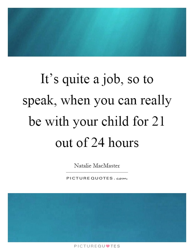 It’s quite a job, so to speak, when you can really be with your child for 21 out of 24 hours Picture Quote #1