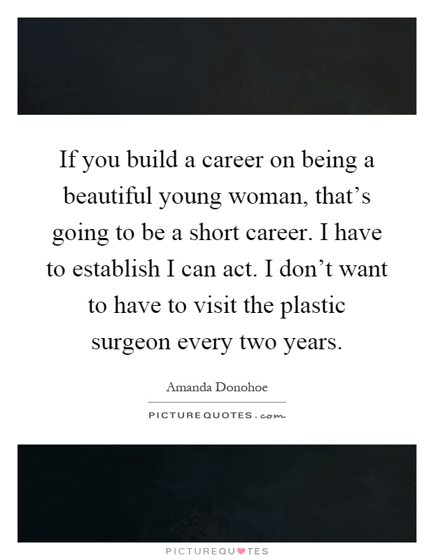 If you build a career on being a beautiful young woman, that’s going to be a short career. I have to establish I can act. I don’t want to have to visit the plastic surgeon every two years Picture Quote #1