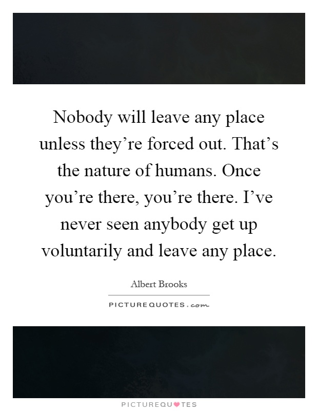 Nobody will leave any place unless they’re forced out. That’s the nature of humans. Once you’re there, you’re there. I’ve never seen anybody get up voluntarily and leave any place Picture Quote #1