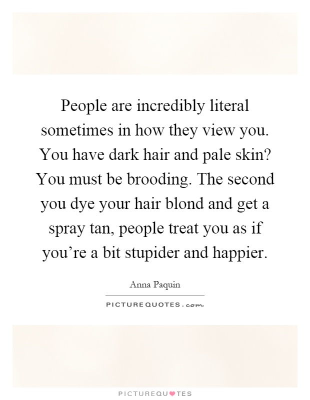 People are incredibly literal sometimes in how they view you. You have dark hair and pale skin? You must be brooding. The second you dye your hair blond and get a spray tan, people treat you as if you’re a bit stupider and happier Picture Quote #1