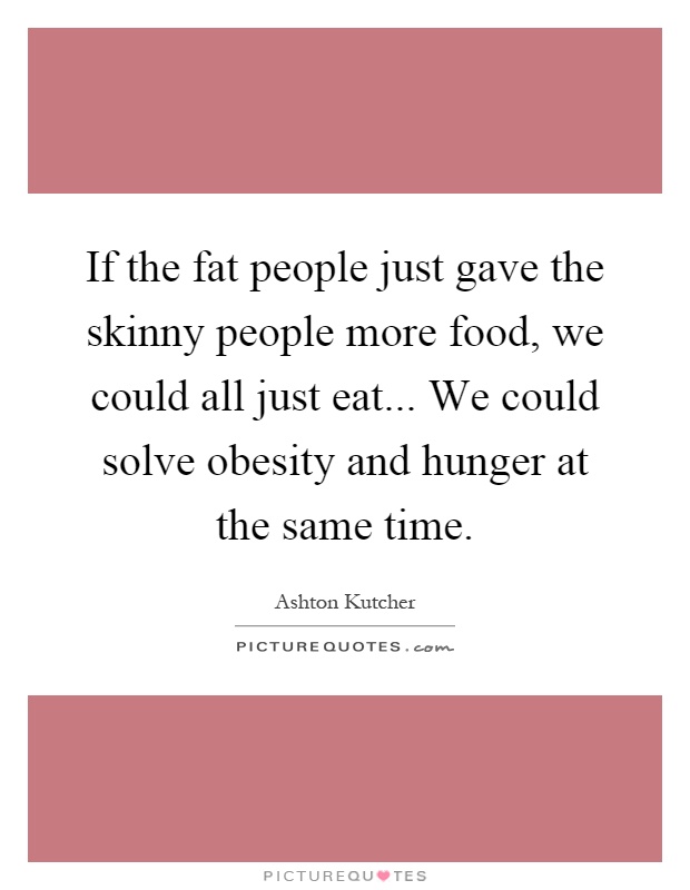 If the fat people just gave the skinny people more food, we could all just eat... We could solve obesity and hunger at the same time Picture Quote #1