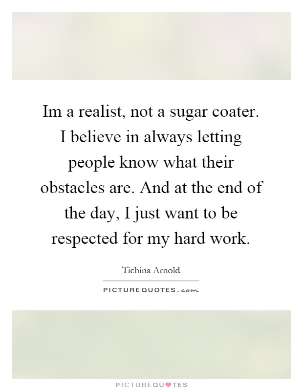 Im a realist, not a sugar coater. I believe in always letting people know what their obstacles are. And at the end of the day, I just want to be respected for my hard work Picture Quote #1