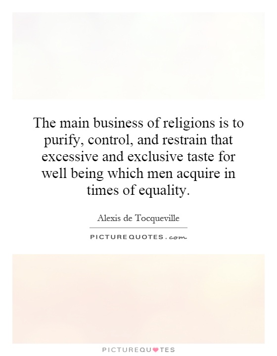 The main business of religions is to purify, control, and restrain that excessive and exclusive taste for well being which men acquire in times of equality Picture Quote #1