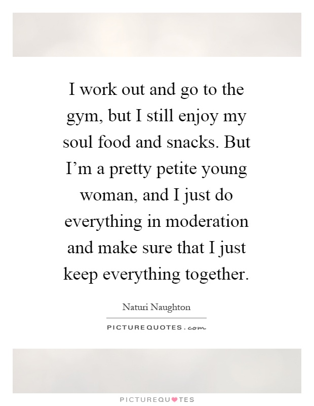I work out and go to the gym, but I still enjoy my soul food and snacks. But I’m a pretty petite young woman, and I just do everything in moderation and make sure that I just keep everything together Picture Quote #1