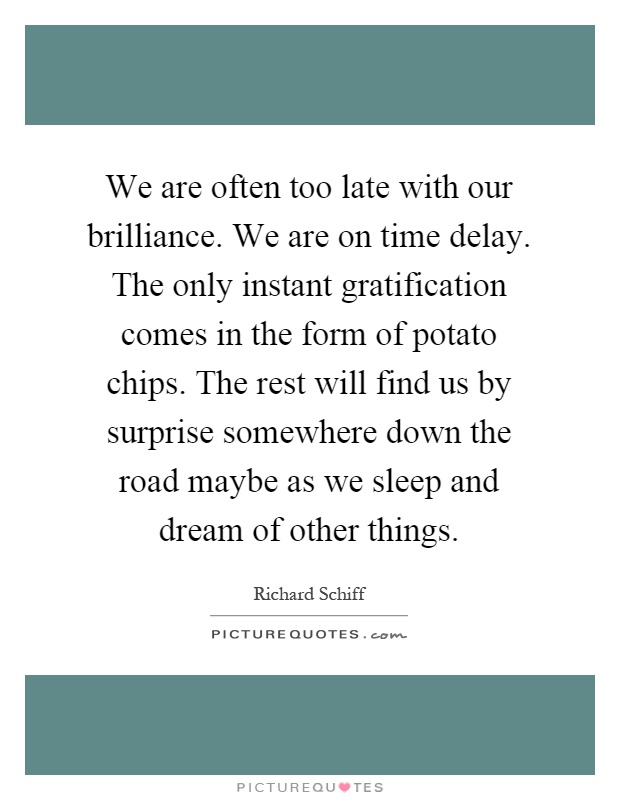 We are often too late with our brilliance. We are on time delay. The only instant gratification comes in the form of potato chips. The rest will find us by surprise somewhere down the road maybe as we sleep and dream of other things Picture Quote #1
