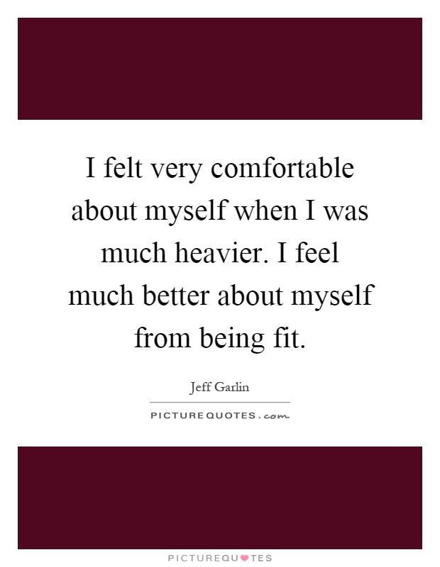 I felt very comfortable about myself when I was much heavier. I feel much better about myself from being fit Picture Quote #1