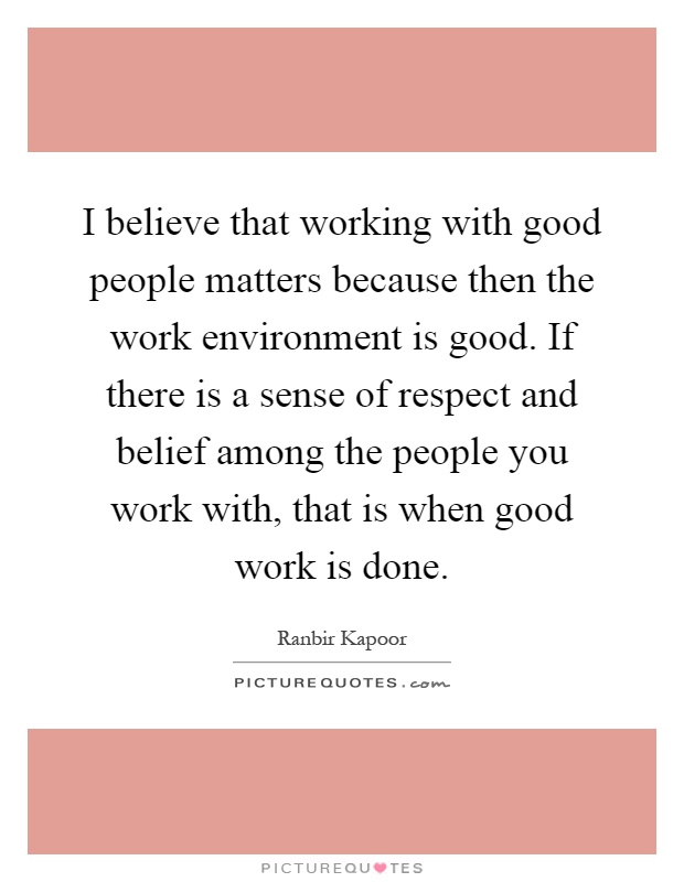 I believe that working with good people matters because then the