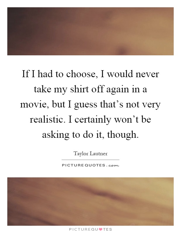 If I had to choose, I would never take my shirt off again in a movie, but I guess that’s not very realistic. I certainly won’t be asking to do it, though Picture Quote #1