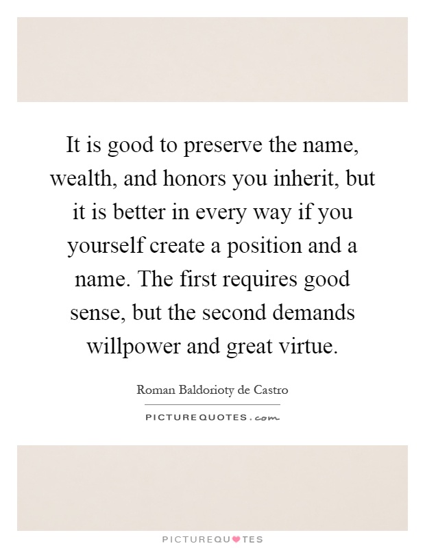 It is good to preserve the name, wealth, and honors you inherit, but it is better in every way if you yourself create a position and a name. The first requires good sense, but the second demands willpower and great virtue Picture Quote #1
