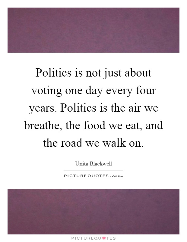 Politics is not just about voting one day every four years. Politics is the air we breathe, the food we eat, and the road we walk on Picture Quote #1