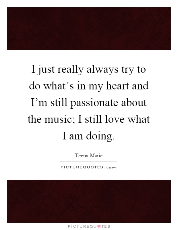 I just really always try to do what’s in my heart and I’m still passionate about the music; I still love what I am doing Picture Quote #1