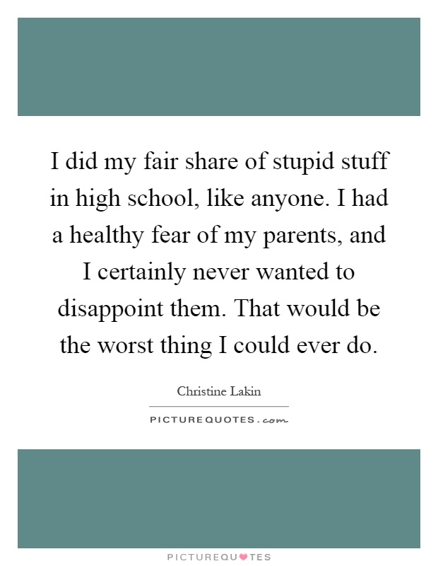 I did my fair share of stupid stuff in high school, like anyone. I had a healthy fear of my parents, and I certainly never wanted to disappoint them. That would be the worst thing I could ever do Picture Quote #1