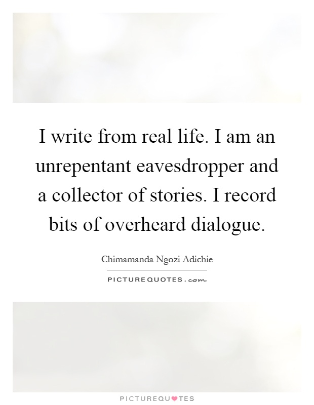 I write from real life. I am an unrepentant eavesdropper and a collector of stories. I record bits of overheard dialogue Picture Quote #1