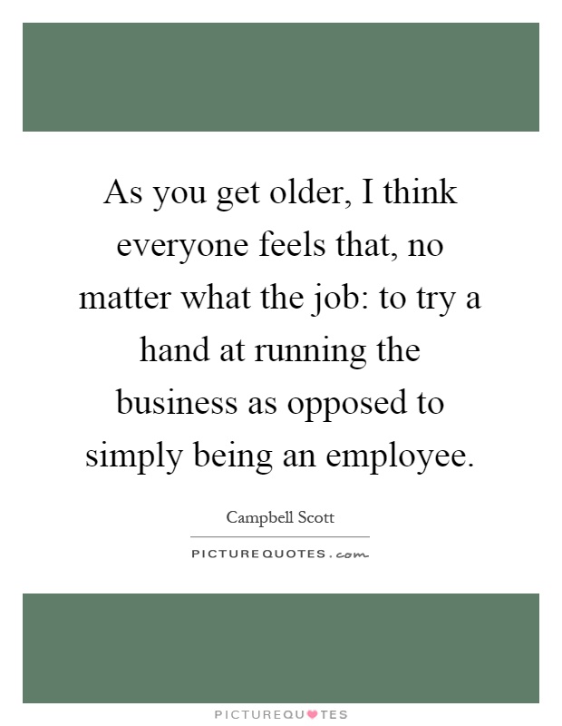 As you get older, I think everyone feels that, no matter what the job: to try a hand at running the business as opposed to simply being an employee Picture Quote #1