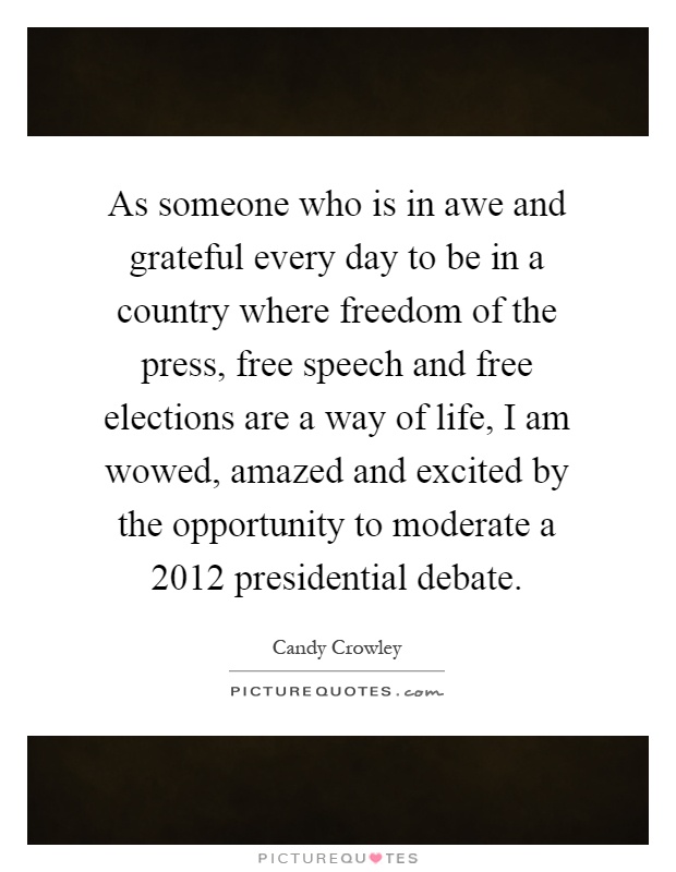As someone who is in awe and grateful every day to be in a country where freedom of the press, free speech and free elections are a way of life, I am wowed, amazed and excited by the opportunity to moderate a 2012 presidential debate Picture Quote #1