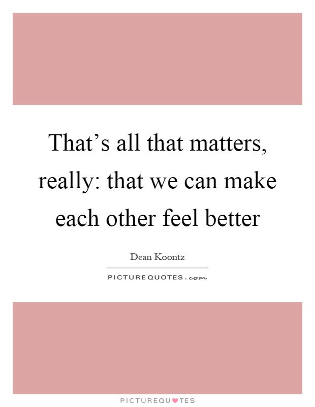 That’s all that matters, really: that we can make each other feel better Picture Quote #1