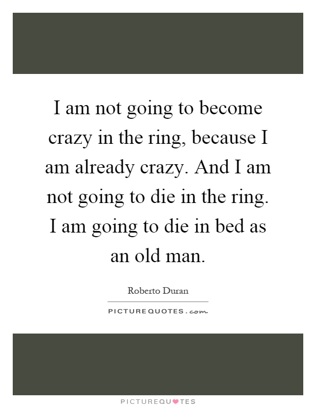 I am not going to become crazy in the ring, because I am already crazy. And I am not going to die in the ring. I am going to die in bed as an old man Picture Quote #1