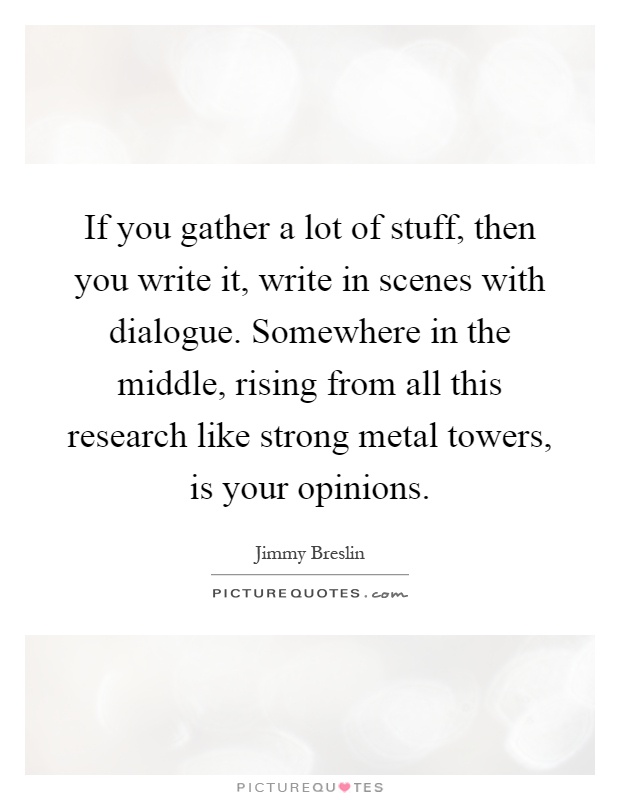 If you gather a lot of stuff, then you write it, write in scenes with dialogue. Somewhere in the middle, rising from all this research like strong metal towers, is your opinions Picture Quote #1