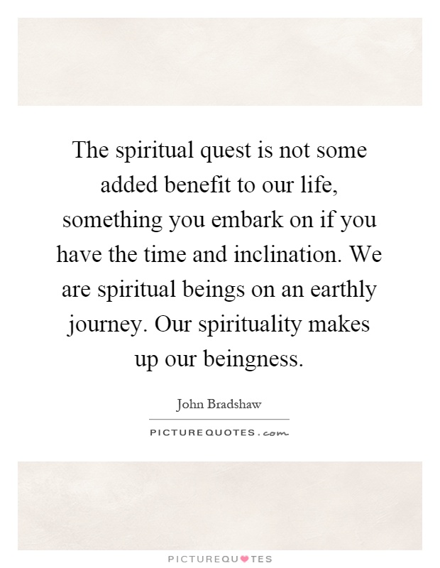 The spiritual quest is not some added benefit to our life, something you embark on if you have the time and inclination. We are spiritual beings on an earthly journey. Our spirituality makes up our beingness Picture Quote #1